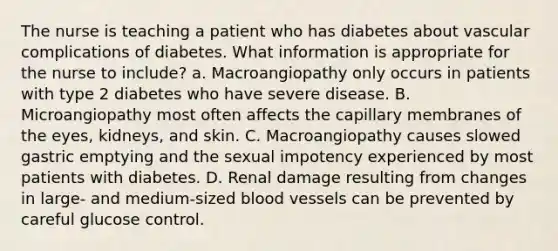 The nurse is teaching a patient who has diabetes about vascular complications of diabetes. What information is appropriate for the nurse to include? a. Macroangiopathy only occurs in patients with type 2 diabetes who have severe disease. B. Microangiopathy most often affects the capillary membranes of the eyes, kidneys, and skin. C. Macroangiopathy causes slowed gastric emptying and the sexual impotency experienced by most patients with diabetes. D. Renal damage resulting from changes in large- and medium-sized blood vessels can be prevented by careful glucose control.