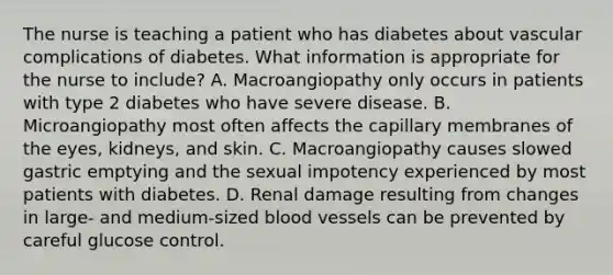 The nurse is teaching a patient who has diabetes about vascular complications of diabetes. What information is appropriate for the nurse to include? A. Macroangiopathy only occurs in patients with type 2 diabetes who have severe disease. B. Microangiopathy most often affects the capillary membranes of the eyes, kidneys, and skin. C. Macroangiopathy causes slowed gastric emptying and the sexual impotency experienced by most patients with diabetes. D. Renal damage resulting from changes in large- and medium-sized blood vessels can be prevented by careful glucose control.