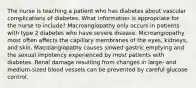 The nurse is teaching a patient who has diabetes about vascular complications of diabetes. What information is appropriate for the nurse to include? Macroangiopathy only occurs in patients with type 2 diabetes who have severe disease. Microangiopathy most often affects the capillary membranes of the eyes, kidneys, and skin. Macroangiopathy causes slowed gastric emptying and the sexual impotency experienced by most patients with diabetes. Renal damage resulting from changes in large- and medium-sized blood vessels can be prevented by careful glucose control.