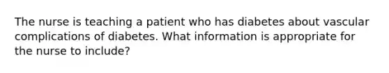 The nurse is teaching a patient who has diabetes about vascular complications of diabetes. What information is appropriate for the nurse to include?