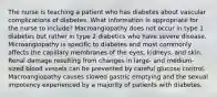 The nurse is teaching a patient who has diabetes about vascular complications of diabetes. What information is appropriate for the nurse to include? Macroangiopathy does not occur in type 1 diabetes but rather in type 2 diabetics who have severe disease. Microangiopathy is specific to diabetes and most commonly affects the capillary membranes of the eyes, kidneys, and skin. Renal damage resulting from changes in large- and medium-sized blood vessels can be prevented by careful glucose control. Macroangiopathy causes slowed gastric emptying and the sexual impotency experienced by a majority of patients with diabetes.