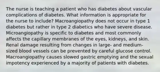 The nurse is teaching a patient who has diabetes about vascular complications of diabetes. What information is appropriate for the nurse to include? Macroangiopathy does not occur in type 1 diabetes but rather in type 2 diabetics who have severe disease. Microangiopathy is specific to diabetes and most commonly affects the capillary membranes of the eyes, kidneys, and skin. Renal damage resulting from changes in large- and medium-sized blood vessels can be prevented by careful glucose control. Macroangiopathy causes slowed gastric emptying and the sexual impotency experienced by a majority of patients with diabetes.