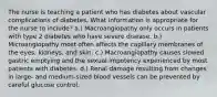 The nurse is teaching a patient who has diabetes about vascular complications of diabetes. What information is appropriate for the nurse to include? a.) Macroangiopathy only occurs in patients with type 2 diabetes who have severe disease. b.) Microangiopathy most often affects the capillary membranes of the eyes, kidneys, and skin. c.) Macroangiopathy causes slowed gastric emptying and the sexual impotency experienced by most patients with diabetes. d.) Renal damage resulting from changes in large- and medium-sized blood vessels can be prevented by careful glucose control.