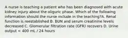 A nurse is teaching a patient who has been diagnosed with acute kidney injury about the oliguric phase. Which of the following information should the nurse include in the teaching?A. Renal function is reestablished B. BUN and serum creatinine levels decreased C. Glomerular filtration rate (GFR) recovers D. Urine output < 400 mL / 24 hours