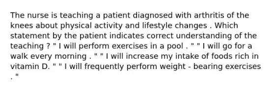 The nurse is teaching a patient diagnosed with arthritis of the knees about physical activity and lifestyle changes . Which statement by the patient indicates correct understanding of the teaching ? " I will perform exercises in a pool . " " I will go for a walk every morning . " " I will increase my intake of foods rich in vitamin D. " " I will frequently perform weight - bearing exercises . "