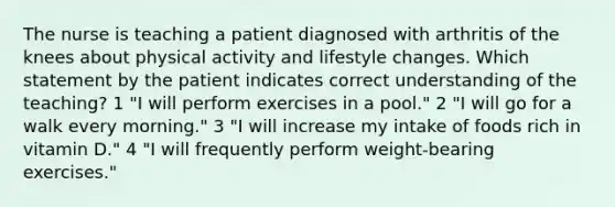 The nurse is teaching a patient diagnosed with arthritis of the knees about physical activity and lifestyle changes. Which statement by the patient indicates correct understanding of the teaching? 1 "I will perform exercises in a pool." 2 "I will go for a walk every morning." 3 "I will increase my intake of foods rich in vitamin D." 4 "I will frequently perform weight-bearing exercises."