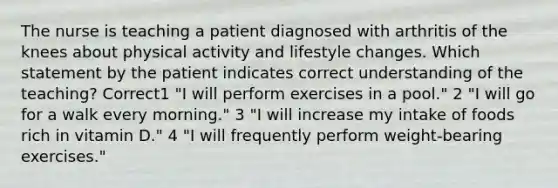 The nurse is teaching a patient diagnosed with arthritis of the knees about physical activity and lifestyle changes. Which statement by the patient indicates correct understanding of the teaching? Correct1 "I will perform exercises in a pool." 2 "I will go for a walk every morning." 3 "I will increase my intake of foods rich in vitamin D." 4 "I will frequently perform weight-bearing exercises."