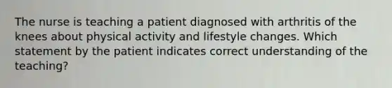 The nurse is teaching a patient diagnosed with arthritis of the knees about physical activity and lifestyle changes. Which statement by the patient indicates correct understanding of the teaching?