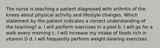 The nurse is teaching a patient diagnosed with arthritis of the knees about physical activity and lifestyle changes. Which statement by the patient indicates a correct understanding of the teaching? a. I will perform exercises in a pool b. I will go for a walk every morning c. I will increase my intake of foods rich in vitamin D d. I will frequently perform weight-bearing exercises