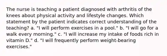 The nurse is teaching a patient diagnosed with arthritis of the knees about physical activity and lifestyle changes. Which statement by the patient indicates correct understanding of the teaching? a. "I will perform exercises in a pool." b. "I will go for a walk every morning." c. "I will increase my intake of foods rich in vitamin D." d. "I will frequently perform weight-bearing exercises."