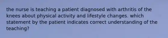 the nurse is teaching a patient diagnosed with arthritis of the knees about physical activity and lifestyle changes. which statement by the patient indicates correct understanding of the teaching?