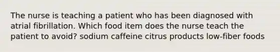 The nurse is teaching a patient who has been diagnosed with atrial fibrillation. Which food item does the nurse teach the patient to avoid? sodium caffeine citrus products low-fiber foods