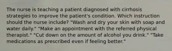 The nurse is teaching a patient diagnosed with cirrhosis strategies to improve the patient's condition. Which instruction should the nurse include? "Wash and dry your skin with soap and water daily." "Make an appointment with the referred physical therapist." "Cut down on the amount of alcohol you drink." "Take medications as prescribed even if feeling better."