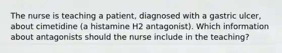 The nurse is teaching a patient, diagnosed with a gastric ulcer, about cimetidine (a histamine H2 antagonist). Which information about antagonists should the nurse include in the teaching?