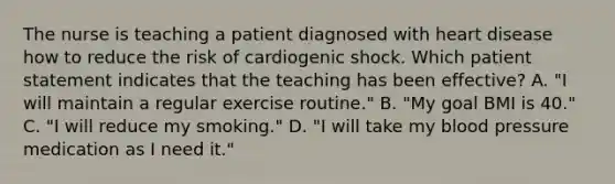 The nurse is teaching a patient diagnosed with heart disease how to reduce the risk of cardiogenic shock. Which patient statement indicates that the teaching has been effective? A. "I will maintain a regular exercise routine." B. "My goal BMI is 40." C. "I will reduce my smoking." D. "I will take my blood pressure medication as I need it."