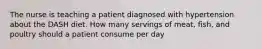 The nurse is teaching a patient diagnosed with hypertension about the DASH diet. How many servings of meat, fish, and poultry should a patient consume per day