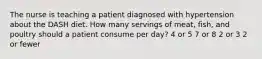 The nurse is teaching a patient diagnosed with hypertension about the DASH diet. How many servings of meat, fish, and poultry should a patient consume per day? 4 or 5 7 or 8 2 or 3 2 or fewer