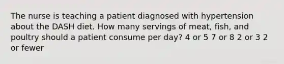 The nurse is teaching a patient diagnosed with hypertension about the DASH diet. How many servings of meat, fish, and poultry should a patient consume per day? 4 or 5 7 or 8 2 or 3 2 or fewer