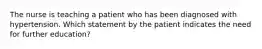 The nurse is teaching a patient who has been diagnosed with hypertension. Which statement by the patient indicates the need for further education?