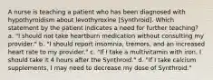 A nurse is teaching a patient who has been diagnosed with hypothyroidism about levothyroxine [Synthroid]. Which statement by the patient indicates a need for further teaching? a. "I should not take heartburn medication without consulting my provider." b. "I should report insomnia, tremors, and an increased heart rate to my provider." c. "If I take a multivitamin with iron, I should take it 4 hours after the Synthroid." d. "If I take calcium supplements, I may need to decrease my dose of Synthroid."