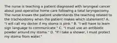 The nurse is teaching a patient diagnosed with laryngeal cancer about post-operative home care following a total laryngectomy. The nurse knows the patient understands the teaching related to the tracheostomy when the patient makes which statement? A. "I will call my doctor if my stoma is pink." B. "I will have to learn sign language to communicate." C. "I must use an antibiotic powder around my stoma." D. "If I take a shower, I must protect my stoma from water."