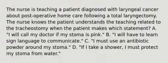 The nurse is teaching a patient diagnosed with laryngeal cancer about post-operative home care following a total laryngectomy. The nurse knows the patient understands the teaching related to the tracheostomy when the patient makes which statement? A. "I will call my doctor if my stoma is pink." B. "I will have to learn sign language to communicate." C. "I must use an antibiotic powder around my stoma." D. "If I take a shower, I must protect my stoma from water."