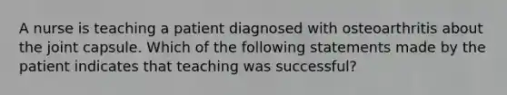 A nurse is teaching a patient diagnosed with osteoarthritis about the joint capsule. Which of the following statements made by the patient indicates that teaching was successful?