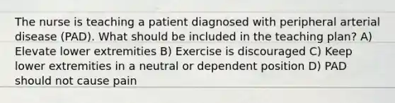 The nurse is teaching a patient diagnosed with peripheral arterial disease (PAD). What should be included in the teaching plan? A) Elevate lower extremities B) Exercise is discouraged C) Keep lower extremities in a neutral or dependent position D) PAD should not cause pain