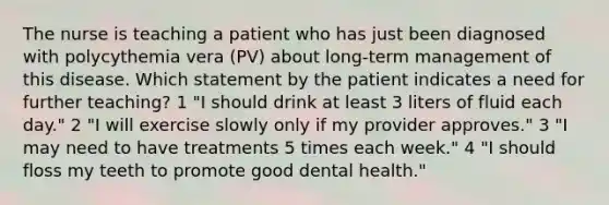 The nurse is teaching a patient who has just been diagnosed with polycythemia vera (PV) about long-term management of this disease. Which statement by the patient indicates a need for further teaching? 1 "I should drink at least 3 liters of fluid each day." 2 "I will exercise slowly only if my provider approves." 3 "I may need to have treatments 5 times each week." 4 "I should floss my teeth to promote good dental health."