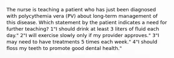 The nurse is teaching a patient who has just been diagnosed with polycythemia vera (PV) about long-term management of this disease. Which statement by the patient indicates a need for further teaching? 1"I should drink at least 3 liters of fluid each day." 2"I will exercise slowly only if my provider approves." 3"I may need to have treatments 5 times each week." 4"I should floss my teeth to promote good dental health."