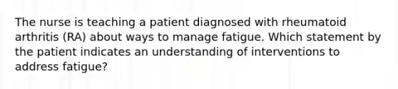 The nurse is teaching a patient diagnosed with rheumatoid arthritis (RA) about ways to manage fatigue. Which statement by the patient indicates an understanding of interventions to address fatigue?