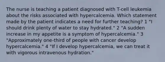 The nurse is teaching a patient diagnosed with T-cell leukemia about the risks associated with hypercalcemia. Which statement made by the patient indicates a need for further teaching? 1 "I should drink plenty of water to stay hydrated." 2 "A sudden increase in my appetite is a symptom of hypercalcemia." 3 "Approximately one-third of people with cancer develop hypercalcemia." 4 "If I develop hypercalcemia, we can treat it with vigorous intravenous hydration."