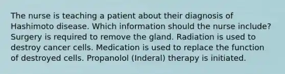 The nurse is teaching a patient about their diagnosis of Hashimoto disease. Which information should the nurse include? Surgery is required to remove the gland. Radiation is used to destroy cancer cells. Medication is used to replace the function of destroyed cells. Propanolol (Inderal) therapy is initiated.