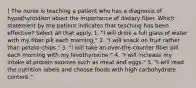 ) The nurse is teaching a patient who has a diagnosis of hypothyroidism about the importance of dietary fiber. Which statement by the patient indicates that teaching has been effective? Select all that apply. 1. "I will drink a full glass of water with my fiber pill each morning." 2. "I will snack on fruit rather than potato chips." 3. "I will take an over-the-counter fiber pill each morning with my levothyroxine." 4. "I will increase my intake of protein sources such as meat and eggs." 5. "I will read the nutrition labels and choose foods with high carbohydrate content."