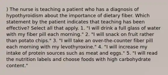 ) The nurse is teaching a patient who has a diagnosis of hypothyroidism about the importance of dietary fiber. Which statement by the patient indicates that teaching has been effective? Select all that apply. 1. "I will drink a full glass of water with my fiber pill each morning." 2. "I will snack on fruit rather than potato chips." 3. "I will take an over-the-counter fiber pill each morning with my levothyroxine." 4. "I will increase my intake of protein sources such as meat and eggs." 5. "I will read the nutrition labels and choose foods with high carbohydrate content."