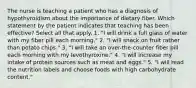 The nurse is teaching a patient who has a diagnosis of hypothyroidism about the importance of dietary fiber. Which statement by the patient indicates that teaching has been effective? Select all that apply. 1. "I will drink a full glass of water with my fiber pill each morning." 2. "I will snack on fruit rather than potato chips." 3. "I will take an over-the-counter fiber pill each morning with my levothyroxine." 4. "I will increase my intake of protein sources such as meat and eggs." 5. "I will read the nutrition labels and choose foods with high carbohydrate content."