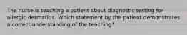 The nurse is teaching a patient about diagnostic testing for allergic dermatitis. Which statement by the patient demonstrates a correct understanding of the teaching?