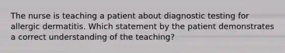 The nurse is teaching a patient about <a href='https://www.questionai.com/knowledge/koBMwDEyyl-diagnostic-testing' class='anchor-knowledge'>diagnostic testing</a> for allergic dermatitis. Which statement by the patient demonstrates a correct understanding of the teaching?