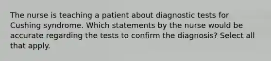 The nurse is teaching a patient about diagnostic tests for Cushing syndrome. Which statements by the nurse would be accurate regarding the tests to confirm the diagnosis? Select all that apply.