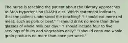 The nurse is teaching the patient about the Dietary Approaches to Stop Hypertension (DASH) diet. Which statement indicates that the patient understood the teaching? "I should eat more red meat, such as pork or beef." "I should drink no more than three glasses of whole milk per day." "I should include four to five servings of fruits and vegetables daily." "I should consume whole grain products no more than once per week."