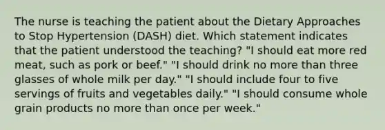 The nurse is teaching the patient about the Dietary Approaches to Stop Hypertension (DASH) diet. Which statement indicates that the patient understood the teaching? "I should eat more red meat, such as pork or beef." "I should drink no more than three glasses of whole milk per day." "I should include four to five servings of fruits and vegetables daily." "I should consume whole grain products no more than once per week."