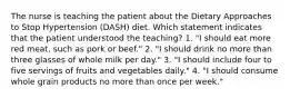 The nurse is teaching the patient about the Dietary Approaches to Stop Hypertension (DASH) diet. Which statement indicates that the patient understood the teaching? 1. "I should eat more red meat, such as pork or beef." 2. "I should drink no more than three glasses of whole milk per day." 3. "I should include four to five servings of fruits and vegetables daily." 4. "I should consume whole grain products no more than once per week."