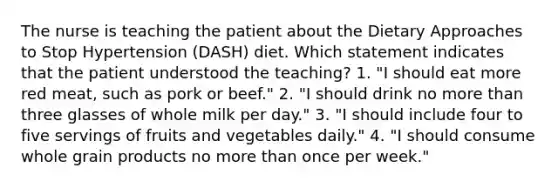 The nurse is teaching the patient about the Dietary Approaches to Stop Hypertension (DASH) diet. Which statement indicates that the patient understood the teaching? 1. "I should eat more red meat, such as pork or beef." 2. "I should drink no more than three glasses of whole milk per day." 3. "I should include four to five servings of fruits and vegetables daily." 4. "I should consume whole grain products no more than once per week."