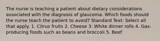 The nurse is teaching a patient about dietary considerations associated with the diagnosis of glaucoma. Which foods should the nurse teach the patient to avoid? Standard Text: Select all that apply. 1. Citrus fruits 2. Cheese 3. White dinner rolls 4. Gas-producing foods such as beans and broccoli 5. Beef