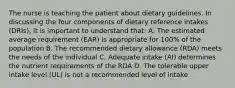 The nurse is teaching the patient about dietary guidelines. In discussing the four components of dietary reference intakes (DRIs), it is important to understand that: A. The estimated average requirement (EAR) is appropriate for 100% of the population B. The recommended dietary allowance (RDA) meets the needs of the individual C. Adequate intake (AI) determines the nutrient requirements of the RDA D. The tolerable upper intake level (UL) is not a recommended level of intake