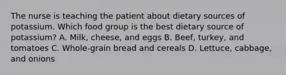 The nurse is teaching the patient about dietary sources of potassium. Which food group is the best dietary source of potassium? A. Milk, cheese, and eggs B. Beef, turkey, and tomatoes C. Whole-grain bread and cereals D. Lettuce, cabbage, and onions