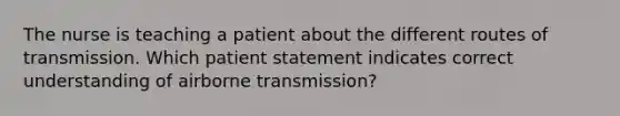 The nurse is teaching a patient about the different routes of transmission. Which patient statement indicates correct understanding of airborne transmission?