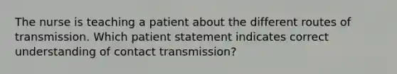 The nurse is teaching a patient about the different routes of transmission. Which patient statement indicates correct understanding of contact transmission?