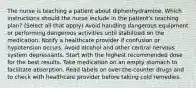 The nurse is teaching a patient about diphenhydramine. Which instructions should the nurse include in the patient's teaching plan? (Select all that apply) Avoid handling dangerous equipment or performing dangerous activities until stabilized on the medication. Notify a healthcare provider if confusion or hypotension occurs. Avoid alcohol and other central nervous system depressants. Start with the highest recommended dose for the best results. Take medication on an empty stomach to facilitate absorption. Read labels on over-the-counter drugs and to check with healthcare provider before taking cold remedies.