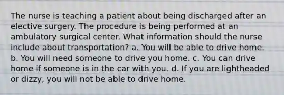 The nurse is teaching a patient about being discharged after an elective surgery. The procedure is being performed at an ambulatory surgical center. What information should the nurse include about transportation? a. You will be able to drive home. b. You will need someone to drive you home. c. You can drive home if someone is in the car with you. d. If you are lightheaded or dizzy, you will not be able to drive home.